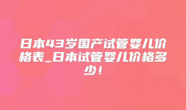 日本43岁国产试管婴儿价格表_日本试管婴儿价格多少！