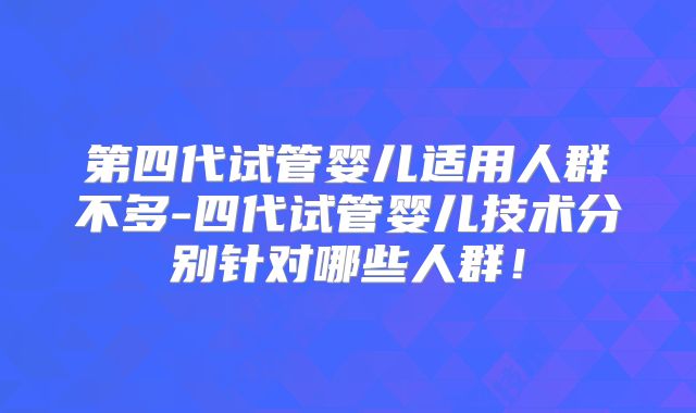 第四代试管婴儿适用人群不多-四代试管婴儿技术分别针对哪些人群!