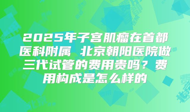 2025年子宫肌瘤在首都医科附属 北京朝阳医院做三代试管的费用贵吗？费用构成是怎么样的