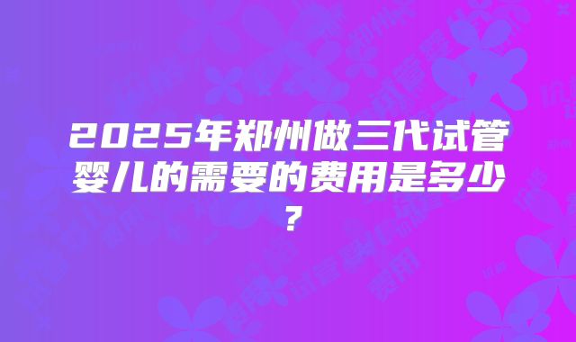 2025年郑州做三代试管婴儿的需要的费用是多少？