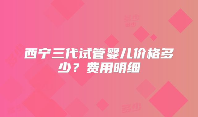 西宁三代试管婴儿价格多少？费用明细
