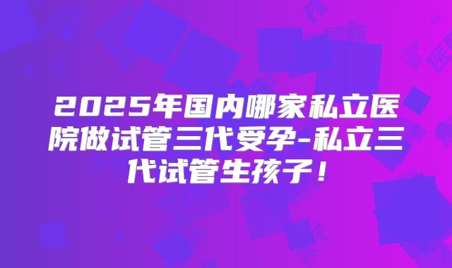 2025年国内哪家私立医院做试管三代受孕-私立三代试管生孩子！