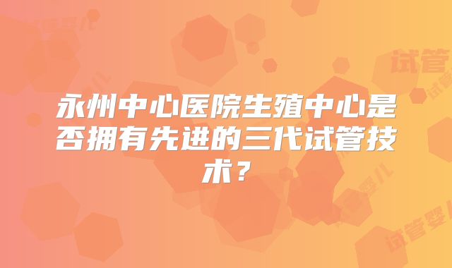 永州中心医院生殖中心是否拥有先进的三代试管技术？
