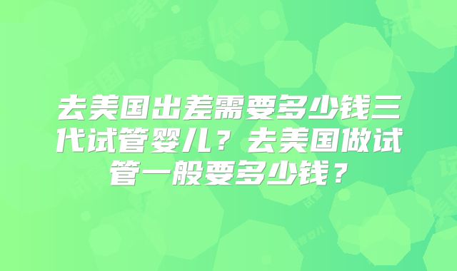 去美国出差需要多少钱三代试管婴儿？去美国做试管一般要多少钱？