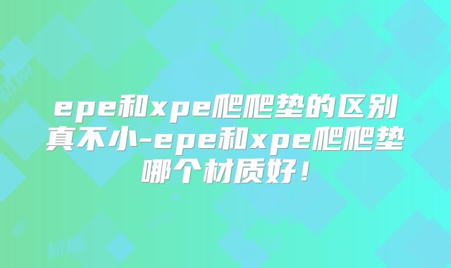 epe和xpe爬爬垫的区别真不小-epe和xpe爬爬垫哪个材质好！