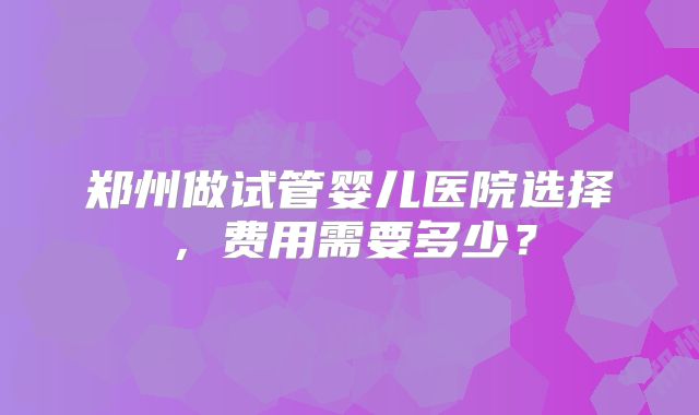 郑州做试管婴儿医院选择,费用需要多少?