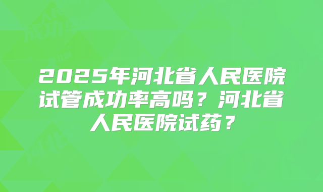 2025年河北省人民医院试管成功率高吗？河北省人民医院试药？