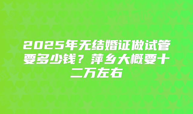 2025年无结婚证做试管要多少钱？萍乡大概要十二万左右