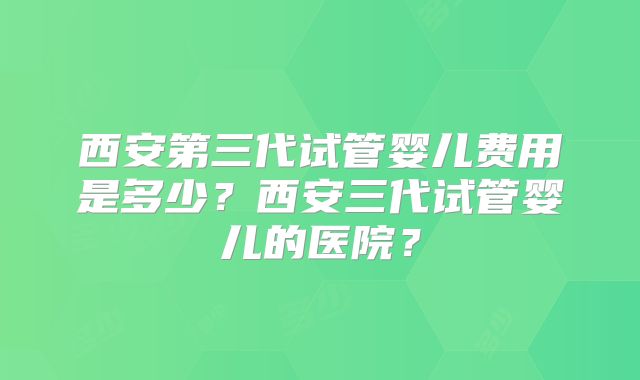 西安第三代试管婴儿费用是多少?西安三代试管婴儿的医院?