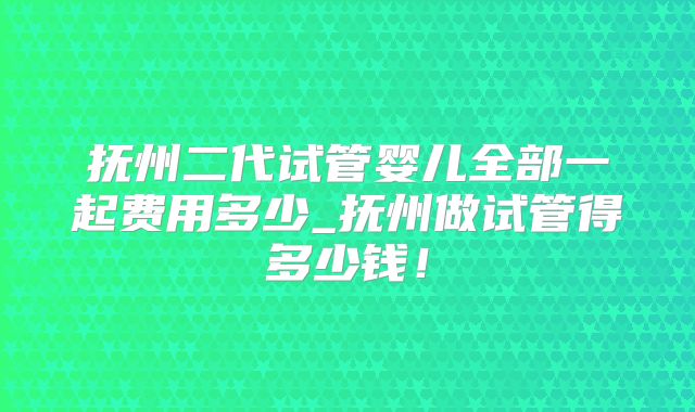 抚州二代试管婴儿全部一起费用多少_抚州做试管得多少钱!