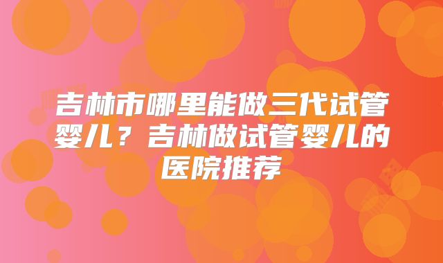 吉林市哪里能做三代试管婴儿？吉林做试管婴儿的医院推荐