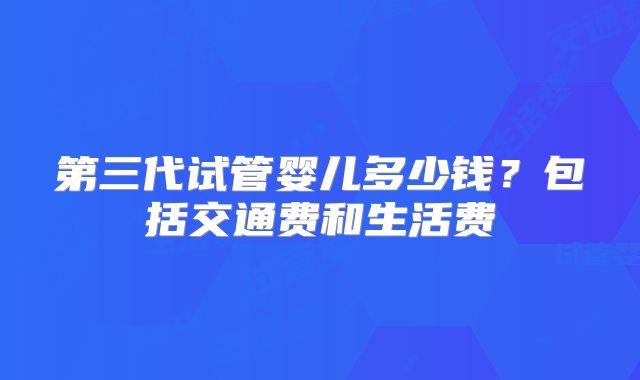 第三代试管婴儿多少钱？包括交通费和生活费