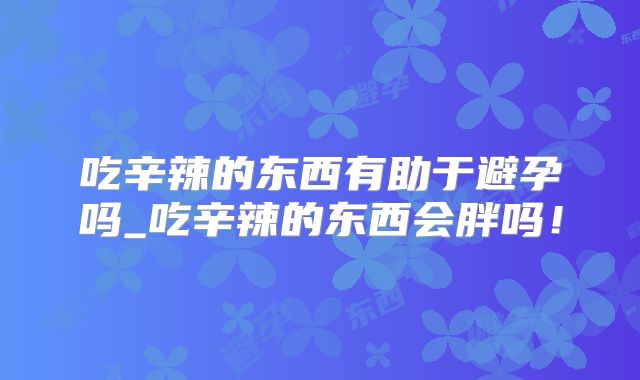 吃辛辣的东西有助于避孕吗_吃辛辣的东西会胖吗！