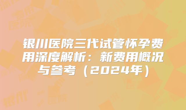 银川医院三代试管怀孕费用深度解析：新费用概况与参考（2024年）
