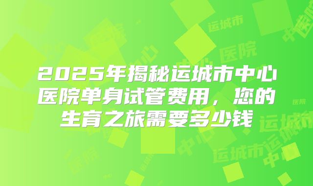 2025年揭秘运城市中心医院单身试管费用,您的生育之旅需要多少钱