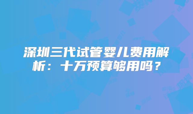 深圳三代试管婴儿费用解析：十万预算够用吗？