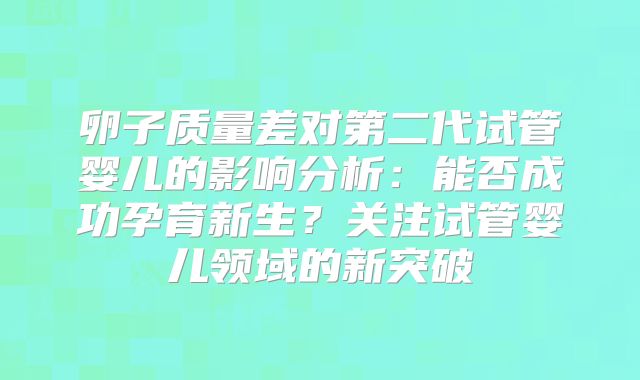 卵子质量差对第二代试管婴儿的影响分析:能否成功孕育新生?关注试管婴儿领域的新突破