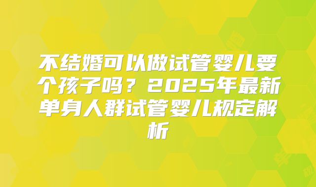 不结婚可以做试管婴儿要个孩子吗?2025年最新单身人群试管婴儿规定解析