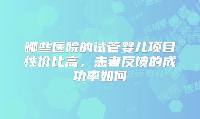 哪些医院的试管婴儿项目性价比高，患者反馈的成功率如何