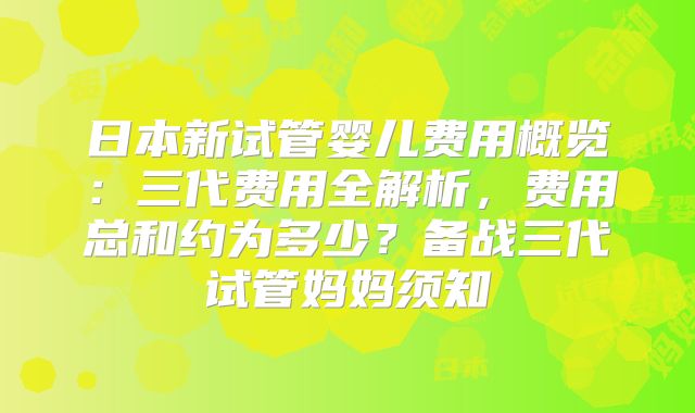 日本新试管婴儿费用概览:三代费用全解析,费用总和约为多少?备战三代试管妈妈须知