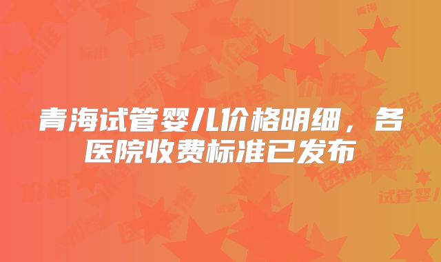 青海试管婴儿价格明细，各医院收费标准已发布