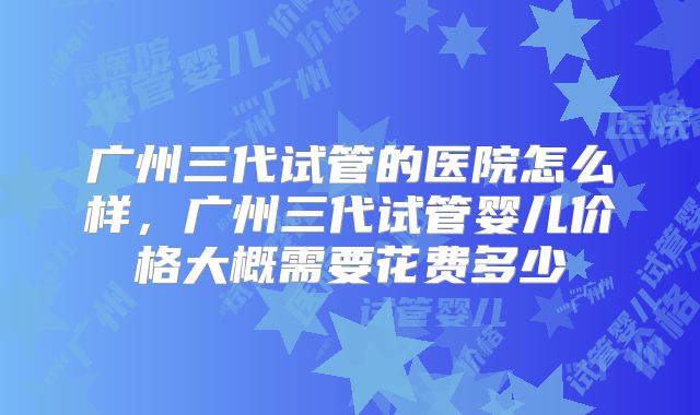 广州三代试管的医院怎么样，广州三代试管婴儿价格大概需要花费多少