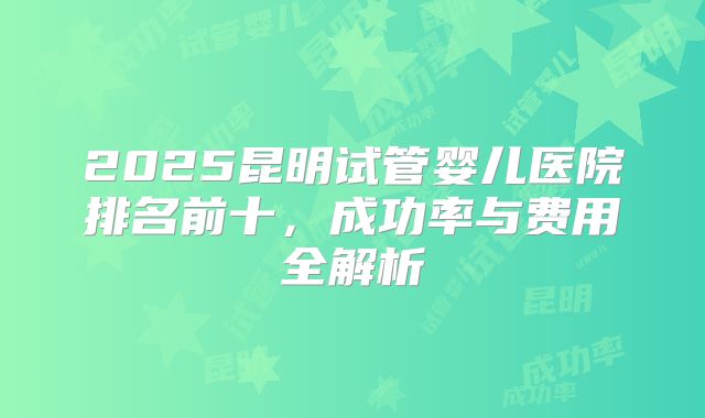 2025昆明试管婴儿医院排名前十，成功率与费用全解析