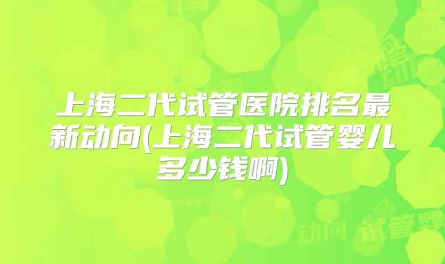 上海二代试管医院排名最新动向(上海二代试管婴儿多少钱啊)