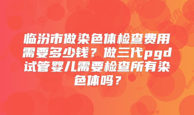 临汾市做染色体检查费用需要多少钱?做三代pgd试管婴儿需要检查所有染色体吗?