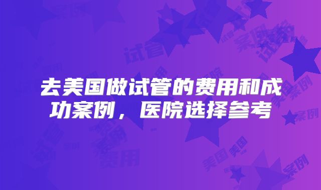 去美国做试管的费用和成功案例，医院选择参考