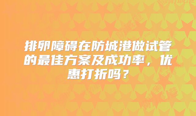 排卵障碍在防城港做试管的最佳方案及成功率，优惠打折吗？