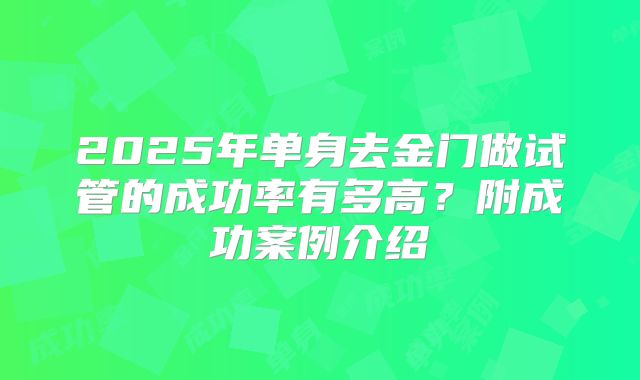 2025年单身去金门做试管的成功率有多高？附成功案例介绍