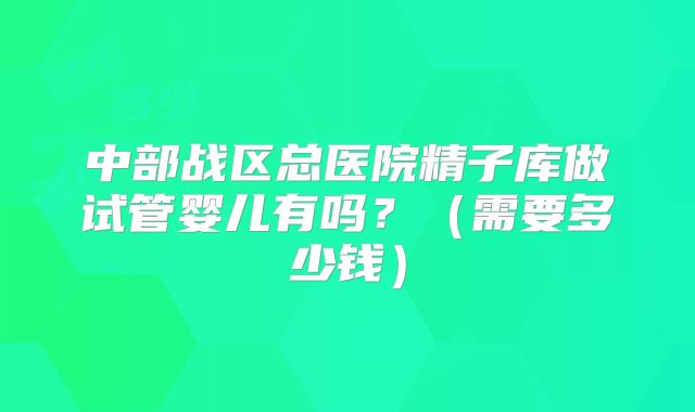 中部战区总医院精子库做试管婴儿有吗?(需要多少钱)