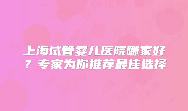 上海试管婴儿医院哪家好?专家为你推荐最佳选择