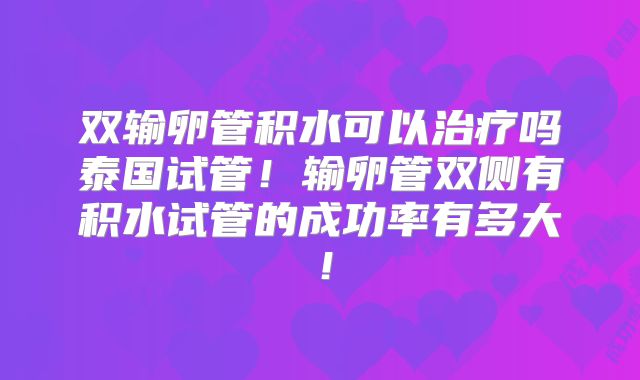 双输卵管积水可以治疗吗泰国试管!输卵管双侧有积水试管的成功率有多大!