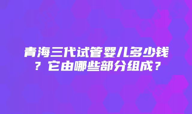 青海三代试管婴儿多少钱?它由哪些部分组成?
