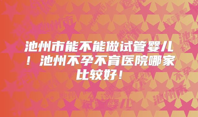 池州市能不能做试管婴儿！池州不孕不育医院哪家比较好！