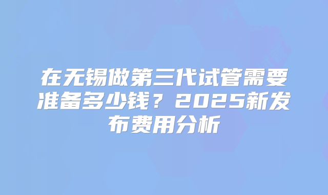 在无锡做第三代试管需要准备多少钱?2025新发布费用分析