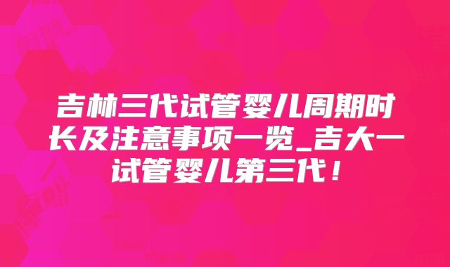 吉林三代试管婴儿周期时长及注意事项一览_吉大一试管婴儿第三代！