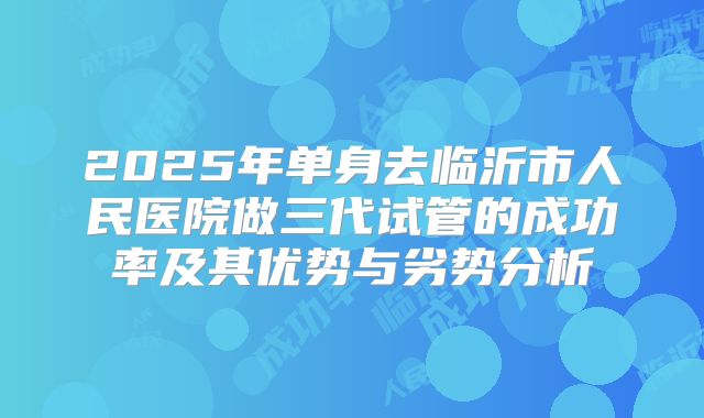 2025年单身去临沂市人民医院做三代试管的成功率及其优势与劣势分析