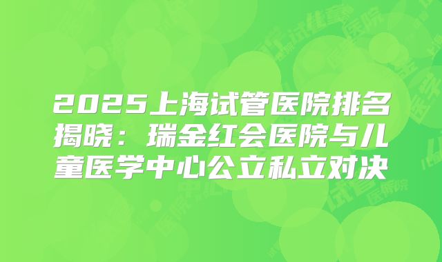 2025上海试管医院排名揭晓:瑞金红会医院与儿童医学中心公立私立对决