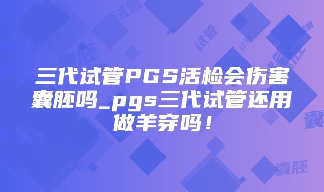 三代试管PGS活检会伤害囊胚吗_pgs三代试管还用做羊穿吗！