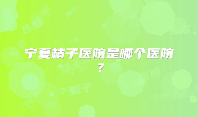 宁夏精子医院是哪个医院？