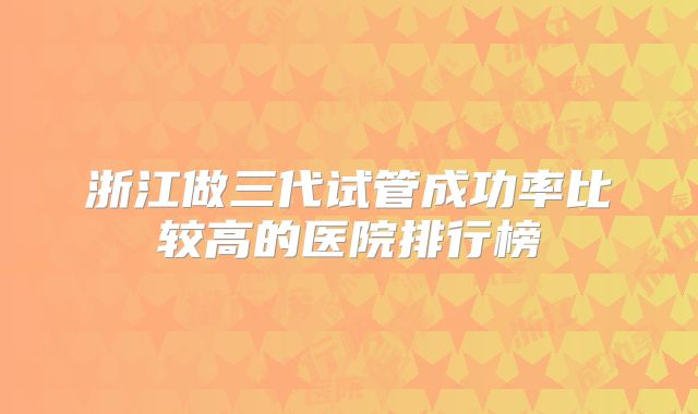 浙江做三代试管成功率比较高的医院排行榜