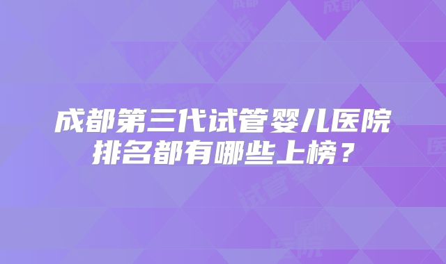 成都第三代试管婴儿医院排名都有哪些上榜？