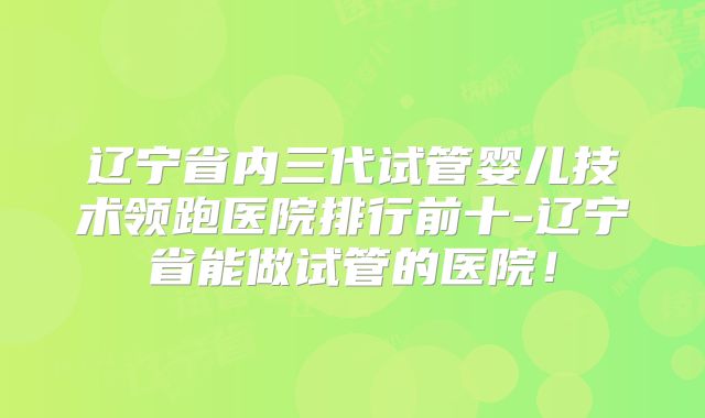 辽宁省内三代试管婴儿技术领跑医院排行前十-辽宁省能做试管的医院！