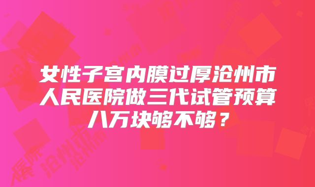 女性子宫内膜过厚沧州市人民医院做三代试管预算八万块够不够？