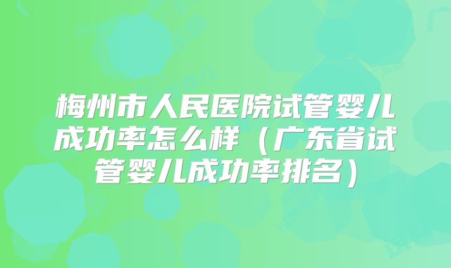 梅州市人民医院试管婴儿成功率怎么样(广东省试管婴儿成功率排名)