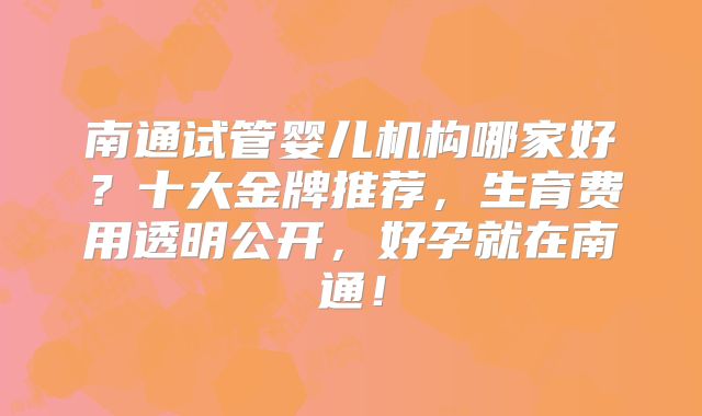 南通试管婴儿机构哪家好?十大金牌推荐,生育费用透明公开,好孕就在南通!