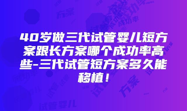 40岁做三代试管婴儿短方案跟长方案哪个成功率高些-三代试管短方案多久能移植！